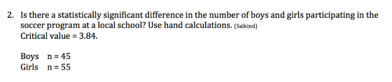 2. Is there a statistically significant difference in the number of boys and girls participating in the soccer program at a local school? Use hand calculations. (Salkind) Critical value - 3.84. Boys n 45 Girls n 55