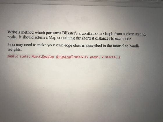 Write a method which performs Dijkstras algorithm on a Graph from a given stating node. It should return a Map containing the shortest distances to each node. You may need to make your own edge class as described in the tutorial to handle weights. public static Map<V.Double diikstra(Graph<V, Es graph, V start)t H