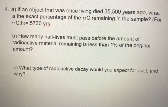 4. a) If an object that was once living died 35,500 years ago, what is the exact percentage of the 14C remaining in the sampl