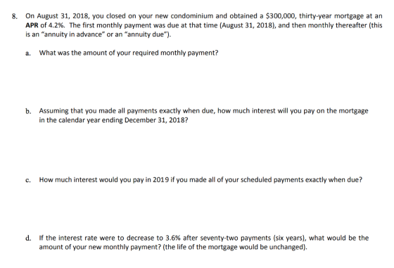 On August 31, 2018, you closed on your new condominium and obtained a $300,000, thirty-year mortgage at an APR of 4.2%. The first monthly payment was due at that time (August 31, 2018), and then monthly thereafter this is an annuity in advance or an annuity due) 8. a. What was the amount of your required monthly payment? Assuming that you made all payments exactly when due, how much interest will you pay on the mortgage in the calendar year ending December 31, 2018? b. c. How much interest would you pay in 2019 if you made all of your scheduled payments exactly when due? if the interest rate were to decrease to 3.6% after seventy-two payments (six years), what would be the amount of your new monthly payment? (the life of the mortgage would be unchanged) d,