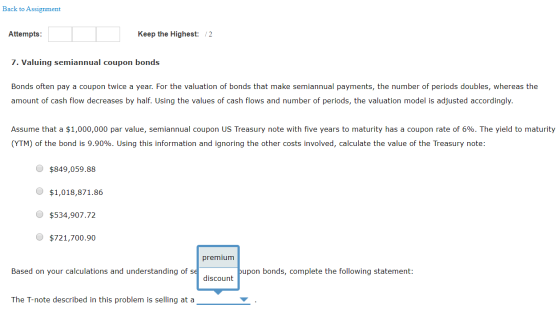 Back to Assignment Attempts: Keep the Highest: /2 7. Valuing semiannual coupon bonds Bonds often pay a coupon twice a year. F