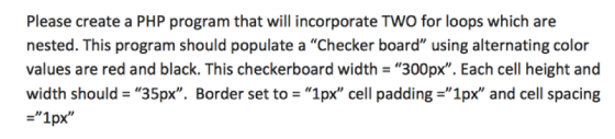 Please create a PHP program that will incorporate TWO for loops which are nested. This program should populate a Checker board using alternating color values are red and black. This checkerboard width -300px. Each cell height and width should = 35px. Border set to = 1px cell padding-1px and cell spacing 1px
