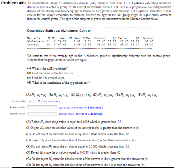 Problem #8: An observational study of Alzheimers disease (AD) obtained data from 11 AD patients exhibiting moderate dementia and selected a group of 10 control individuals without AD. AD is a progressive neurodegenerative disease of the elderly and advancing age is known to be a primary risk factor in AD diagnosis. Therefore, it was crucial for the studys credibility to examine whether the ages in the AD group might be significantly different than in the control group. The ages of the subjects in years are summarized in the Minitab Output below. Descriptive Statistics: Alzheimers, Control 03 Maimun 2.02 .71 77.00 79.25 87.00 92.25 93.00 4.09 12.92 54.00 56.00 5.00 82.00 89.00 21 Median Variable Alzheimers 11 0 74.51 Control N NMean SE Mean StDev Minimum 10 07.43 We want to test if the average age in the Alzheimers group is significantly different than the control group Assume that the population variances are equal. (a) What is the null hypothesis? (b) Find the value of the test statistic (c) Find the 5% critical value. (d) What is the conclusion of the hypothesis test? null hypothesis Problem #8(a) Problem #6(b): ? Problem #8(c): test statistic (correct to 3 decimals) critical value (correct to 3 decimals) (A) Reject Ho since thep-value is equal to 0.1096 which is greater than.04 (B) Reject H0 since the absolue value of the answer in (b) is greater than the answer in (c). (C) Do not reject Ho since the p-value is equal to 0.0548 which is greater than.05 (D) Reject Ho since the absolue value of the answer in (b) is less than the answer in (c). (E) Do not reject Ho since the p-value is equal to 0.1096 which is greater than.05 (F) Reject Ho since the p-value is equal to 0.0548 which is greater than.05 (G) Do not reject Ho since the absolue value of the answer in (b) is greater than the answer in (c). (H) Do not reject Ho since the absolue value of the answer in (b) is less than the answer in (c)