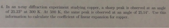 4. In an x-ray diffraction experiment studying copper, a sharp peak is observed at an angle of 25.23° at 300 K. At 500 K, the same peak is observed at an angle of 25.14°. Use this information to calculate the coefficient of linear expansion for copper.