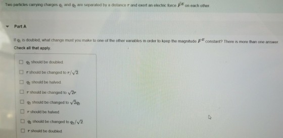 Two particles carrying charges gn and q2 are separated by a distance r and exert an electric force FE on each other. Part A If gh is doubled, what change must you make to one of the other variables in order to keep the magnitude F constant? There is more than one answer Check all that apply. should be doubled. □ r should be changed to r/v2 should be halved. r should be changed to v2r □ should be changed to □ r should be halved should be changed toa/v/2 r should be doubled