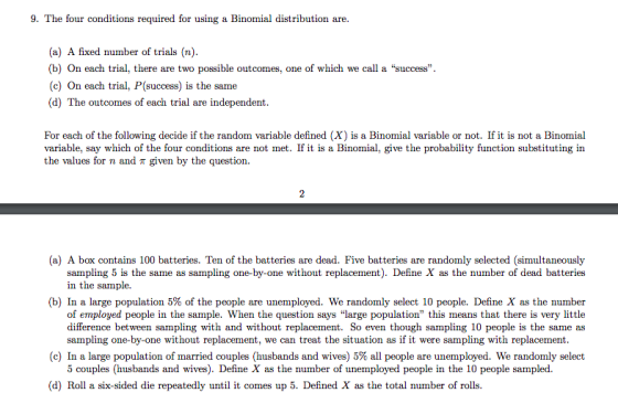 9. The four conditions required for using a Binomial distribution are. (a) A fixed number of trials (n). b) On each trial, there are two possible outcomes, one of which we call a success (c) On each trial, P(success) is the same (d) The outcomes of each trial are independent For each of the following decide if the random variable defined (X) is a Binomial variable or not. If it is not a Binomial variable, say which of the four conditions are not met. If it is a Binomial, give the probability function substituting in the values for n and T given by the question (a) A box contains 100 batteries. Ten of the batteries are dead. Five batteries are randomly selected (simultaneously sampling 5 is the same as sampling one-by-one without replacement). Define X as the number of dead batteries in the sample. (b) In a large population 5% of the people are unemployed. We randomly select 10 people. Define X as the number of employed people in the sample. When the question says large population this means that there is very little difference between sampling with and without replacement. So even though sampling 10 people is the same as sampling one-by-one without replacement, we can treat the situation as if it were sampling with replacement (c) In a large population of married couples (husbands and wives) 5% all people are unemployed. We randomly select 5 couples (husbands and wives). Define X as the number of unemployed people in the 10 people sampled. (d) Roll a six-sided die repeatedly until it comes up 5. Defined X as the total number of rolls