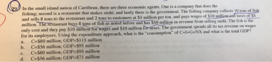 In the small island nation of Carribeau, there are three economic agents. One is a company that does the fishing: second is a restaurant that makes sushi; and lastly there is the government. The fishing company collects 10 tons of fisb million. The restaurant buys 8 tons of fish as noted before and has Ss0 million in revenue from selling sushi. The fish is the only cost and they pay $10 million for wages and $10 million for taxes. The government spends all its tax o the restaurant and 2 tons to customers at $3 million per ton, and pays wages of S10 million and taxes of $5 revenue on wages for its employees. Using the expenditure approach, what is the consumption of C+l+G+NX and what is the total GDP? a. C-$80 million; GDP-$115 million b. C-$56 million; GDP-$95 million c. C-$80 million; GDP-$95 million d. C-$56 million; GDP-$71 million