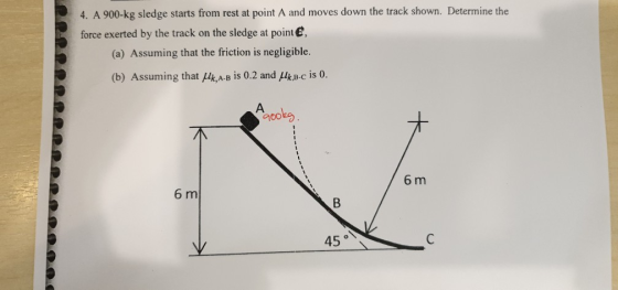 4. A 900-kg sledge starts from rest at point A and moves down the track shown. Determine the force exerted by the track on th