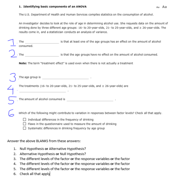 1. Identifying basic components of an ANOVA Aa Aa The U.S. Department of Health and Human Services compiles statistics on the consumption of alcohol. An investigator decides to look at the role of age in determining alcohol use. She requests data on the amount of drinking done by three different age groups: 16- to 20-year-olds, 21- to 25-year-olds, and 2 26-year-olds. The results come in, and a statistician conducts an analysis of variance. The is that at least one of the age groups has an effect on the amount of alcohol -consumed 2 The is that the age groups have no effect on the amount of alcohol consumed Note: The term treatment effect is used even when there is not actually a treatment 3 The age group is The treatments (16-to 20-year-olds, 21- to 25-year-olds, and 2 26-year-olds) are The amount of alcohol consumed is Which of the following might contribute to variation in responses between factor levels? Check all that apply Individual differences in the frequency of drinking Flaws in the questionnaire used to measure the amount of drinking Systematic differences in drinking frequency by age group Answer the above BLANKS from these answers: 1. 2. 3. 4. 5. 6. Null Hypothesis or Alternative Hypothesis? Alternative Hypothesis or Null Hypothesis? The different levels of the factor or the response variables or the factor The different levels of the factor or the response variables or the factor The different levels of the factor or the response variables or the factor Check all that apply