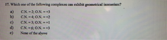 17. Which one of the following complexes can exhibit geometrical isomerism? CN. =2;ON =+3 b) CN. =4;0N. - 2 CN. = 3; O.N. = +