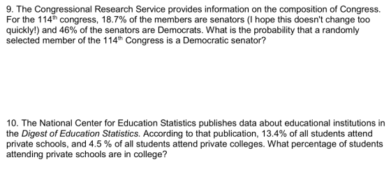9. The Congressional Research Service provides information on the composition of Congress. For the 114th Congress. 18.7% of the members are senators (I hope this doesnt change too quickly!) and 46% of the senators are Democrats. What is the probability that a randomly selected member of the 114th Congress is a Democratic senator? 10. The National Center for Education Statistics publishes data about educational institutions in the Digest of Education Statistics. According to that publication, 13.4% of all students attend private schools, and 4.5 % of all students attend private colleges. What percentage of students attending private schools are in college?
