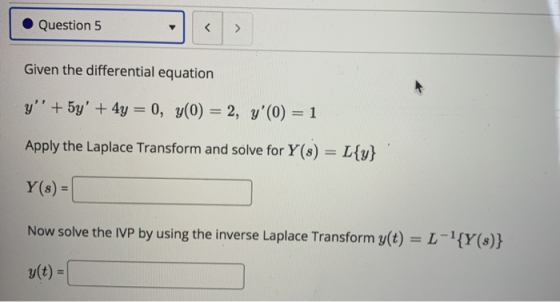 Question 5 < > Given the differential equation y + 5y + 4y = 0, y(0) = 2, y(0) = 1 Apply the Laplace Transform and solve f