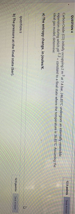 QUESTION 4 12.5 points Save Answer Carbon Oxide (CO) initially occupying 2 m at 7.4 bar, 246.85°C undergoes an internally rev