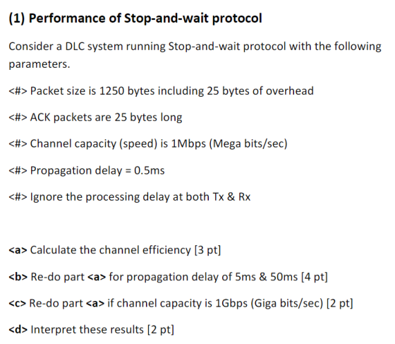 (1) Performance of Stop-and-wait protocol Consicder a DCsysicrm rurning Stop rii wwaii proioco ith the: followin parameters H>Packet size is 1250 bytes including 25 bytes of overhead <ACK packets are 25 bytes long > Channel capacity (speed) is 1Mbps (Mega bits/sec) <#> Propagation delays 0.5ms <H> Ignore the processing delay at both Tx & Rx <a> Calculate the channel efficiency [3 pt <b> Re do part cas for propagation delay of!ims !iOms l4pi do pari s if channel capacy is 1Gbps (Gga bis/sec pi <d> Interpret these results [2 pt]