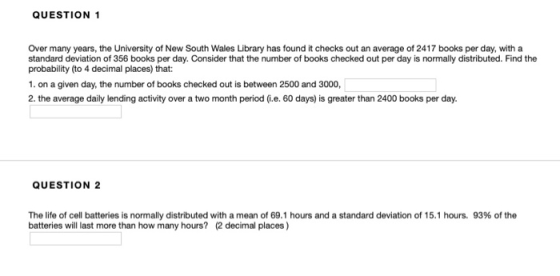 QUESTION 1 Over many years, the University of New South Wales Library has found it checks out an average of 2417 books per day, with a standard deviation of 356 books per day. Consider that the number of books checked out per day is normally distributed. Find the probability (to 4 decimal places) that: 1. on a given day, the number of books checked out is between 2500 and 3000, 2.the average daily lending activity over a two month period (G.e. 60 days) is greater than 2400 books per day. QUESTION 2 The life of cell batteries is normally distributed with a mean of 69.1 hours and a standard deviation of 15.1 hours, 93% of the batteries will last more than how many hours? 2 decimal places)