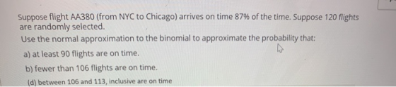 Suppose flight AA380 (from NYC to Chicago) arrives on time 87% of the time. Suppose 120 flights are randomly selected. Use th
