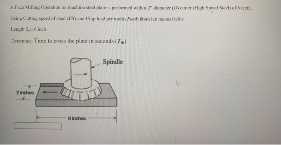 A Face Milling Operation on machine steel plate is performed with a 2 diameter (D) cutter (High Speed Steel) of 6 tecth. Using Cutting speed of steel (CS) and Chip load per tooth (Feed) from lab manual table Length (L): 6 inch Determine Time to cross the plate in seconds (Tm) Spindle 2 inches 6 inches