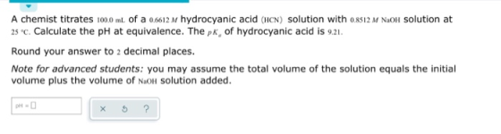 A chemist titrates 100.0 ml of a 0,6612 M hydrocyanic acid (HCN) solution with 0.8512 M NaOH solution at 25 c. Calculate the
