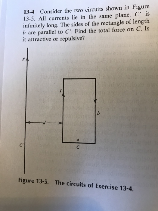 13-4 Consider the two circuits shown in Figure 13-5. All currents lie in the same plane. C is infinitely long. The sides of the rectangle of length b are parallel to C. Find the total force on C. Is it attractive or repulsive? Figure 13-5. The circuits of Exercise 13-4.
