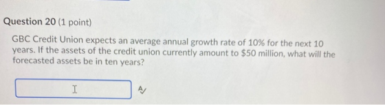 Question 20 (1 point) GBC Credit Union expects an average annual growth rate of 10% for the next 10 years. If the assets of t