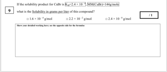 If the solubility product for CuBr is K was the Solubility in grams per liter of this compound? 2.4 x 10MM CuBr) 144g/mole 9 1.6 × 10 4 g/mol 2.2 × 10-2 g/mol o2.4 x 10 g/mol Show your detailed working here; see the opposite side for the formulas