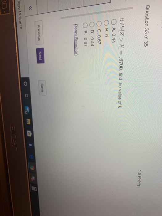Question 33 of 35 1.0 Points If Prz > k] = .6700, find the value of k O A. 0.44 OB.O O C. 0.67 O D.-0.44 O E.-0.67 Reset Sele