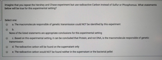 Imagine that you repeat the Hershey and Chase experiment but use radioactive Carbon instead of Sulfur or Phosphorous. What st