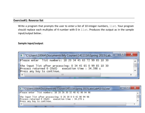 Exercise#1: Reverse list Write a program that prompts the user to enter a list of 10 integer numbers, list. Your program should replace each multiples of 4 number with 0 in list. Produces the output as in the sample input/output below Sample input/output C:AUsers 10064 Documents My Courses 14111161Spring 20151Lab.. ease enter ist ers: 1 he input list after processing: 0 34 45 65 0 99 85 10 30 rocess returned 0 (0x0) execution time: 34.398 s ress key to continue CI Users ntsMy Courses\141 1 1 16/Spring 2015LabsLab# 10-Ex2.exe ease enter ist 48 4 he input list after processing: 0 26 30 0 0 42 90 94 98 rocess returned 0 (0x0) excution time 34.278 s ress any key to cont inue