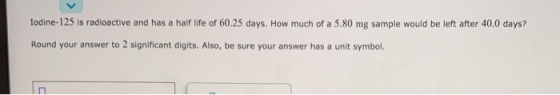 Iodine-125 is radioactive and has a half life of 60.25 days. How much of a 5.80 mg sample would be left after 40.0 days? Roun