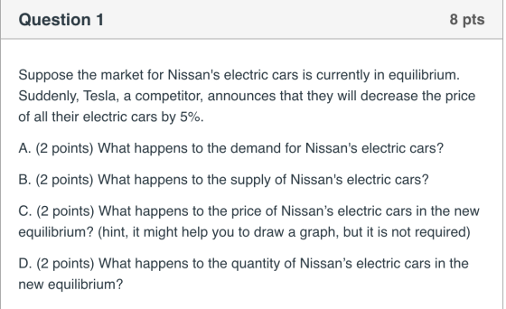 Question 1 8 pts Suppose the market for Nissans electric cars is currently in equilibrium. Suddenly, Tesla, a competitor, an