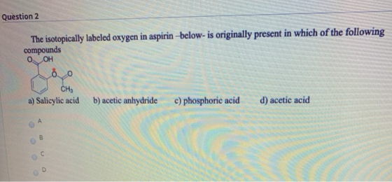 Question 2 The isotopically labeled oxygen in aspirin-below- is originally present in which of the following compounds OH bo