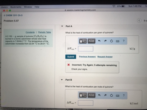 , 81% Sun 1:49 PM History Bookmarks Window Help < CHEM 1311 Ch 5 Problem 5.57 Part A Constants 1 Periodic Table What is the heat of combustion per gram of quinone? A 2.150 -g sample of quinone (C& H402) is burned in a bomb calorimeter whose total heat capacity is 7.854kJ/ C. The temperature of the calorimeter increases from 22.04 C to 29.01 C kJ/g Submit Previous Answers Request Answer Incorrect; Try Again; 5 attempts remaining Check your signs Part B What is the heat of combustion per mole of quinone? kJ/mol