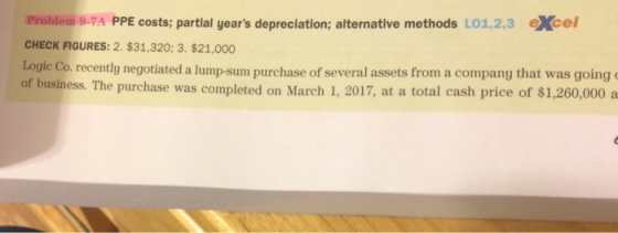 Problem 9-7A PPE costs; partial years depreciation; alternative methods LO1,2,3 eXcel CHECK FIGURES: 2. $31,320; 3. $21,000 Logic Co. recently negotiated a lump-sum purch of business. The purchase was completed on March 1, 2017, at a total cash price of $1,260,000 a