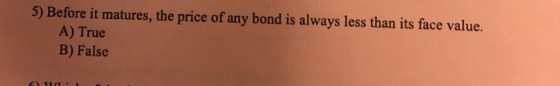 5) Before it matures, the price of any bond is always less than its face value. A) True B) False