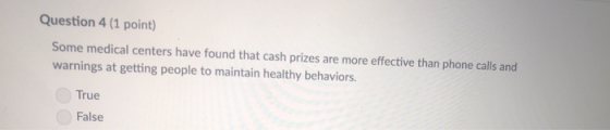 Question 4 (1 point) Some medical centers have found that cash prizes are more effective than phone calls and warnings at getting people to maintain healthy behaviors. True False