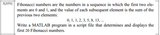 3[20%] | Fibonacci numbers are the numbers in a sequence in which the first two ele- ments are 0 and 1, and the value of each subsequent element is the sum of the previous two elements: 0,,,2,3, 5, 8, 13, Write a MATLAB program in a script file that determines and displays the first 20 Fibonacci numbers.