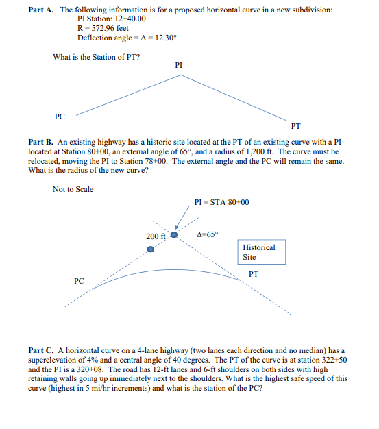 Part A. The following information is for a proposed horizontal curve in a new subdivision: PI Station: 12+40.00 R-572.96 feet Deflection angle A-12.30 What is the Station of PT? PI PC PT Part B. An existing highway has a historic site located at the PT of an existing curve with a PI located at Station 80+00, an extemal angle of 65°, and a radius of 1,200 ft. The curve must be relocated, moving the PI to Station 78+00. The external angle and the PC will remain the same. What is the radius of the new curve? Not to Scale PI-STA 80+00 200 ft Δ-65° Historical Site PT PC Part C. A horizontal curve on a 4-lane highway (two lanes each direction and no median) has a superelevation of 4% and a central angle of 40 degrees. The PT of the curve is at station 322 +50 and the PI is a 320+08. The road has 12-ft lanes and 6-ft shoulders on both sides with high retaining walls going up immediately next to the shoulders. What is the highest safe speed of this curve (highest in 5 mi/hr increments) and what is the station of the PC?