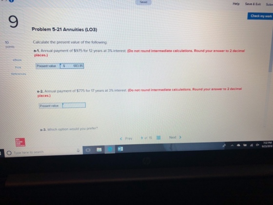 Saved Help Save & Exit Subn Check my work 9 Problem 5-21 Annuities (LO3) Calculate the present value of the following o-1. Annual payment of $975 for 12 years at 3% interest (Do not round intermediate calculations. Round your answer to 2 decimal places.) 10 polnts eBook Present value 683 85 6-2. Annual payment of S775 for 17 years at 3% interest (Do not round intermediate calculations. Round your answer to 2 decimal places.) Present value a-3. Which option would you preter? k Prev 9ot 15 Next > 23 201 O Type here to search