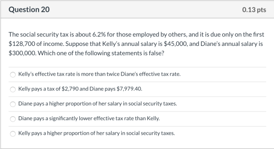 Question 20 0.13 pts The social security tax is about 6.2% for those employed by others, and it is due only on the first $128