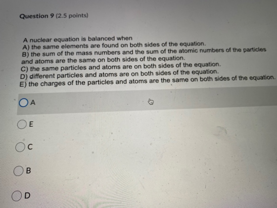 Question 9 (2.5 points) A nuclear equation is balanced when A) the same elements are found on both sides of the equation. B)