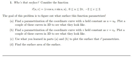 1. Whos that surface? Consider the function Flu, y) = (v cosu, v sin u, u), 0 Su<27, -2 SU <2. The goal of this problem is t