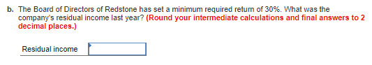 b. The Board of Directors of Redstone has set a minimum required return of 30%. What was the companys residual income last y