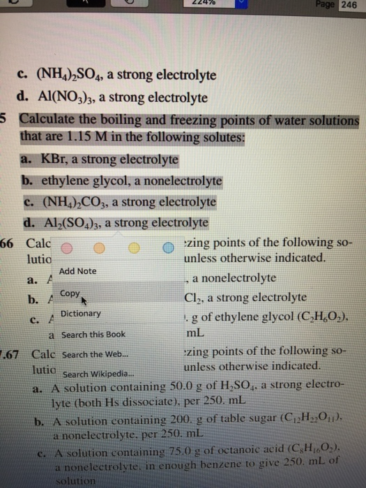 2247o Page 246 c. (NH) SOs, a strong electrolyte d. Al(NO3)3, a strong electrolyte Calculate the boiling and freezing points of water solutions that are 1.15 M in the following solutes: a. KBr, a strong electrolyte b. ethylene glycol, a nonelectrolyte c. (NH4)2C03, a strong electrolyte d. Al2(SO4)3, a strong electrolyte 5 water solutions IS M in the following solutesn 66 Calc。 zing points of the following so- unless otherwise indicated lutio Add Note a nonelectrolyte Cl2, a strong electrolyte . g of ethylene glycol (C2H,O.). mL zing points of the following so- unless otherwise indicated a. Dictionary c. a Search this Book 67 Calc Search the Web.. lutio search Wikipedia.. a. A solution containing 50.0 g of H,SO, a strong electro- b. A solution containing 200. g of table sugar (CiH2) c. A solution containing 75.0 g of octanoic acid (GSHioO) lyte (both Hs dissociate), per 250. mL a nonelectrolyte, per 250 mL a nonelectrolyte, in enough benzene to give 250. mL of solution