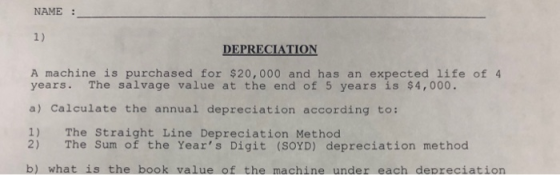 NAME : DEPRECIATION A machine is purchased for $20,000 and has an expected life of 4 Ivage value at the end of 5 years is $4,