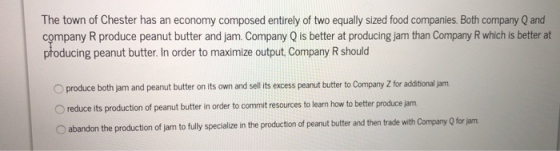 The town of Chester has an economy composed entirely of two equally sized food companies. Both company Q and company R produce peanut butter and jam. Company Q is better at producing jam than Company R which is better at producing peanut butter. In order to maximize output Company R should O produce both jam and peanut butter on its own and sell its excess peanut butter to Company Z for additional jam O reduce its production of peanut butter in order to commit resources to learn how to better produce jam O abandon the production of jam to fully specialize in the production of peanut butter and then trade with Company Q for jam