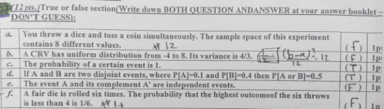 12 pts.True or false section(Write down BOTH QUESTION ANDANSWER at your answer booklet DONT GUESS You throw a dice and toss a coin simultaneously. The sample space of this experiment contains 8 different values. t 12 b. A CRV has uniform distribution from -4 to 8. Its variance is c. | The probability of a certain event is 1. d If A and B are two disjoint events, where PIA]-0.1 and PIBI-0.4 then PIA or B1-0.5 e The event A and its complement A are independent events. 1p 1p f A fair die is rolled six times. The probability that the highest outcomeof the six throws (Fy is less than 4 is 1/6.