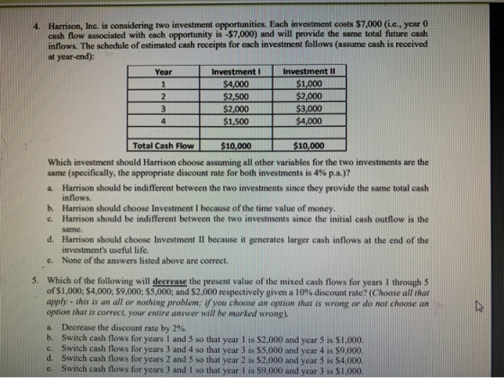 4. Harrison, Inc. is considering two investment opportunities. Each investment costs $7.000 (i.e.. year 0 cash flow associate