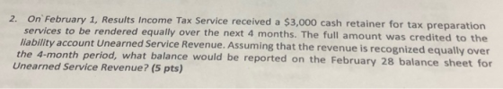 2. On February 1, Results Income Tax Service received a $3,000 cash retainer for tax preparation services to be rendered equa