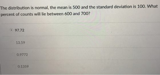 The distribution is normal, the mean is 500 and the standard deviation is 100. What percent of counts will lie between 600 and 700? 97.72 13.59 0.9772 0.1359