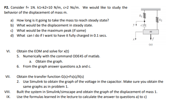 P2. Consider f- 1N. k1-k2-10 N/m, c2 Ns/m. We would like to study the behavior of the displacement of mass m. k2 a) b) c) d) How long is it going to take the mass to reach steady state? What would be the displacement in steady state. What would be the maximum peak (if some) What can I do if I want to have it fully charged in 0.1 secs. IIm .r Obtain the EOM and solve for x(t) 5. VI. Numerically with the command ODE45 of matlab. a. Obtain the graph. 6. From the graph answer questions a,b and c VII Obtain the transfer function G(s)-Fs(s)/X(s) 2. Use Simulink to obtain the graph of the voltage in the capacitor. Make sure you obtain the same graphs as in problem 1. il Built the system in Simulink/simscape and obtain the graph of the displacement of mass 1 IX. Use the formulas learned in the lecture to calculate the answer to questions a) to c)